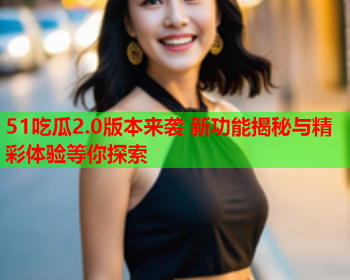 51吃瓜2.0版本来袭 新功能揭秘与精彩体验等你探索