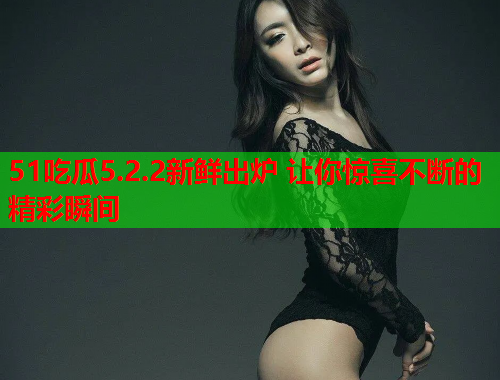 51吃瓜5.2.2新鲜出炉 让你惊喜不断的精彩瞬间