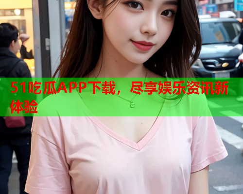51吃瓜APP下载，尽享娱乐资讯新体验