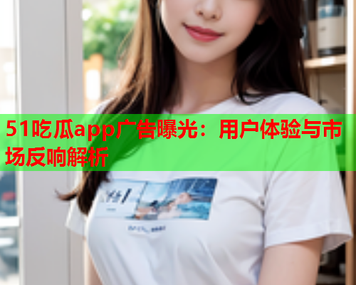 51吃瓜app广告曝光：用户体验与市场反响解析