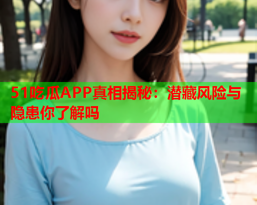 51吃瓜APP真相揭秘：潜藏风险与隐患你了解吗