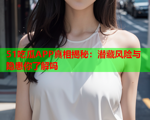 51吃瓜APP真相揭秘：潜藏风险与隐患你了解吗