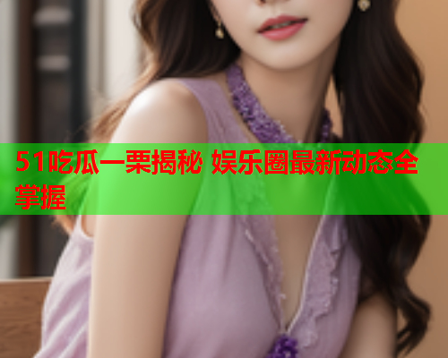 51吃瓜一栗揭秘 娱乐圈最新动态全掌握