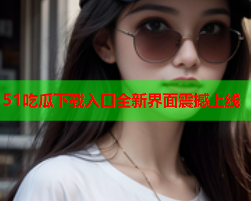 51吃瓜下载入口全新界面震撼上线