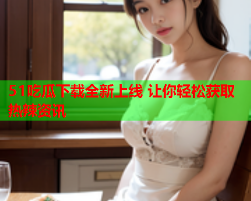 51吃瓜下载全新上线 让你轻松获取热辣资讯