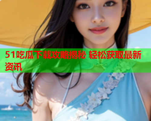 51吃瓜下载攻略揭秘 轻松获取最新资讯