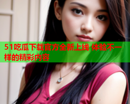 51吃瓜下载官方全新上线 体验不一样的精彩内容