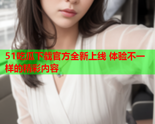 51吃瓜下载官方全新上线 体验不一样的精彩内容