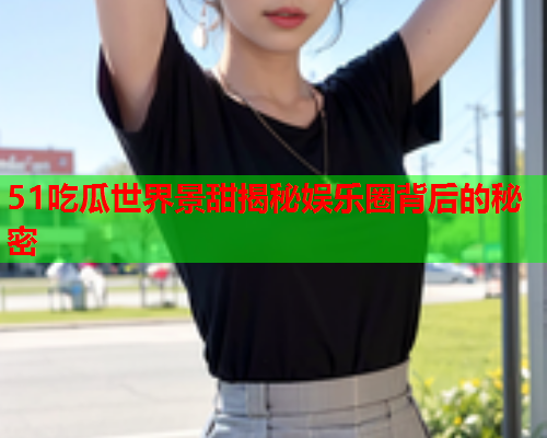 51吃瓜世界景甜揭秘娱乐圈背后的秘密