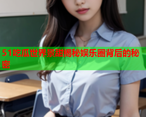 51吃瓜世界景甜揭秘娱乐圈背后的秘密