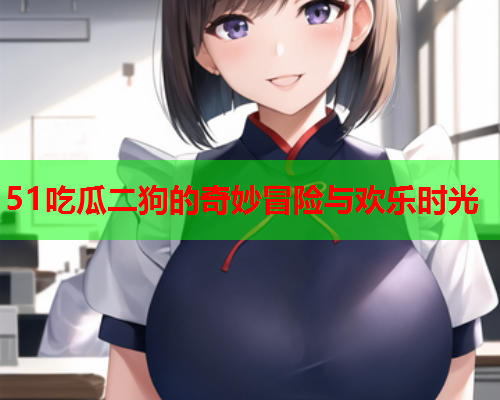 51吃瓜二狗的奇妙冒险与欢乐时光