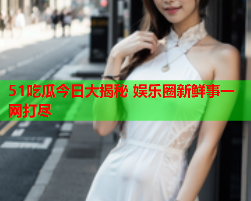 51吃瓜今日大揭秘 娱乐圈新鲜事一网打尽