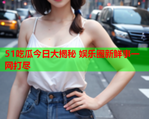 51吃瓜今日大揭秘 娱乐圈新鲜事一网打尽