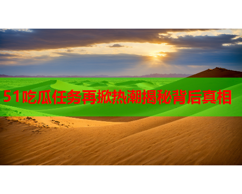 51吃瓜任务再掀热潮揭秘背后真相