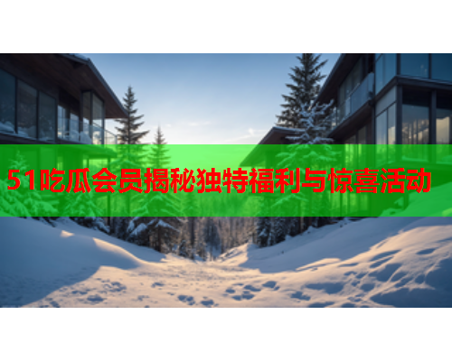 51吃瓜会员揭秘独特福利与惊喜活动
