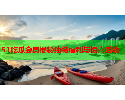 51吃瓜会员揭秘独特福利与惊喜活动
