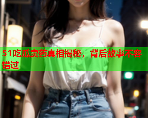51吃瓜卖药真相揭秘，背后故事不容错过