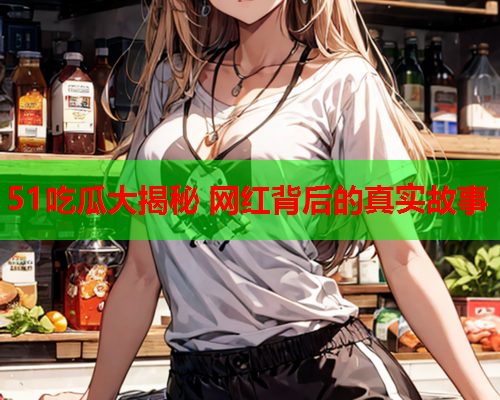 51吃瓜大揭秘 网红背后的真实故事