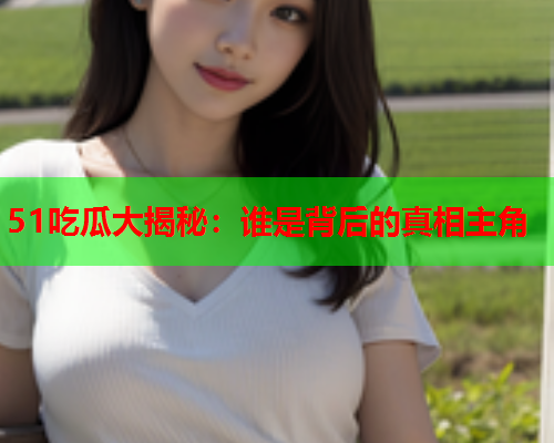 51吃瓜大揭秘：谁是背后的真相主角
