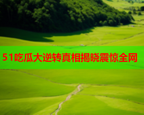 51吃瓜大逆转真相揭晓震惊全网