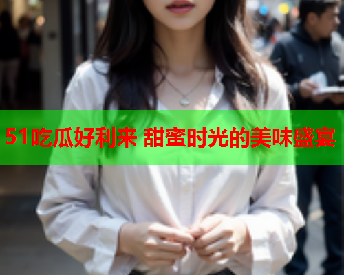 51吃瓜好利来 甜蜜时光的美味盛宴