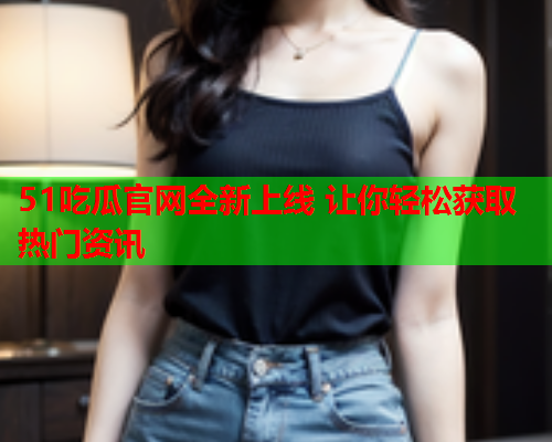 51吃瓜官网全新上线 让你轻松获取热门资讯