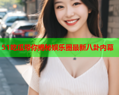 51吃瓜带你揭秘娱乐圈最新八卦内幕