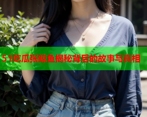 51吃瓜张鲸鱼揭秘背后的故事与真相