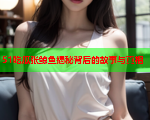51吃瓜张鲸鱼揭秘背后的故事与真相