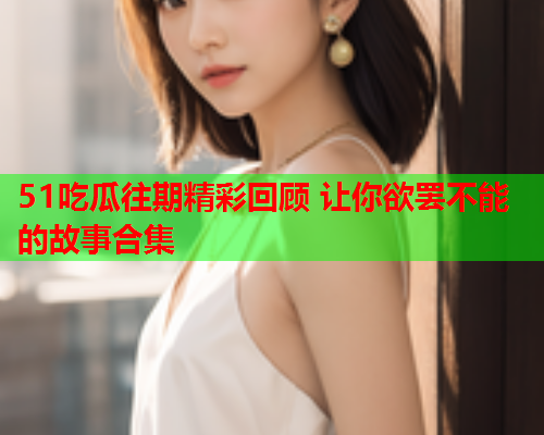 51吃瓜往期精彩回顾 让你欲罢不能的故事合集