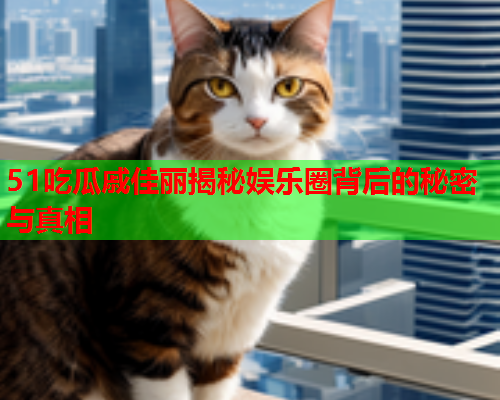 51吃瓜戚佳丽揭秘娱乐圈背后的秘密与真相