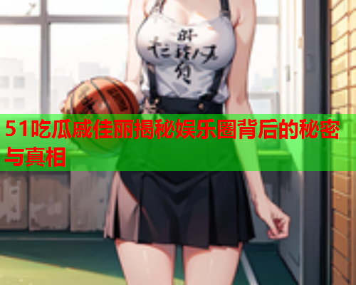 51吃瓜戚佳丽揭秘娱乐圈背后的秘密与真相
