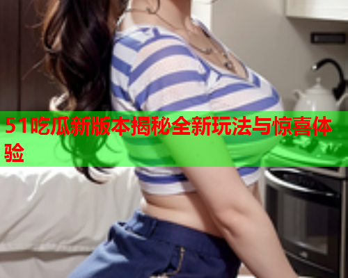 51吃瓜新版本揭秘全新玩法与惊喜体验