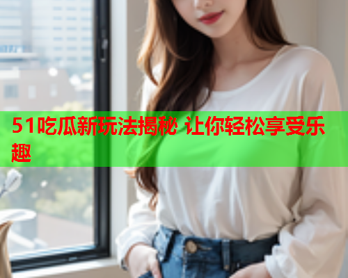 51吃瓜新玩法揭秘 让你轻松享受乐趣