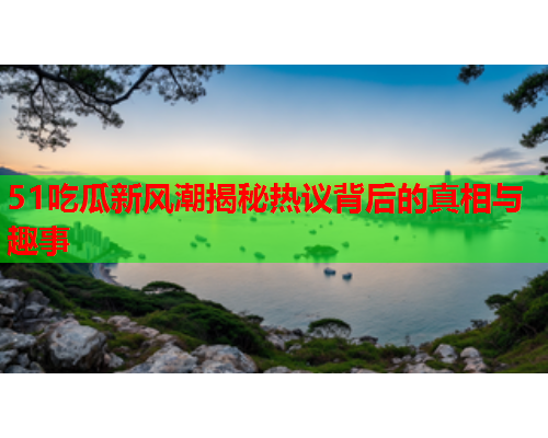 51吃瓜新风潮揭秘热议背后的真相与趣事