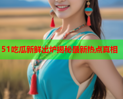 51吃瓜新鲜出炉揭秘最新热点真相