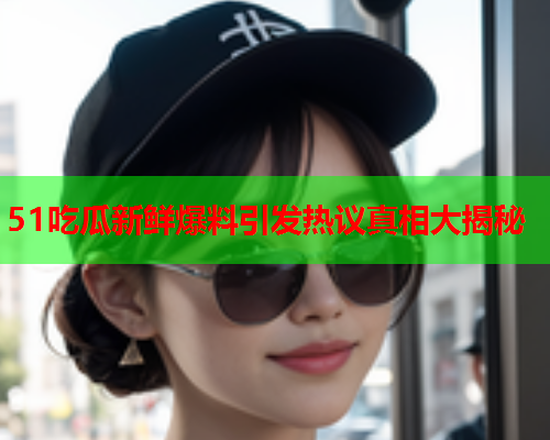 51吃瓜新鲜爆料引发热议真相大揭秘