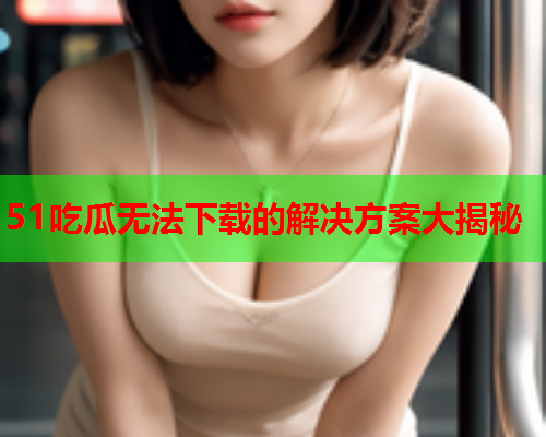 51吃瓜无法下载的解决方案大揭秘