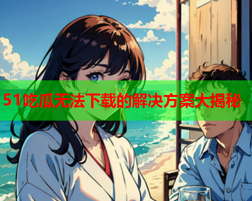 51吃瓜无法下载的解决方案大揭秘