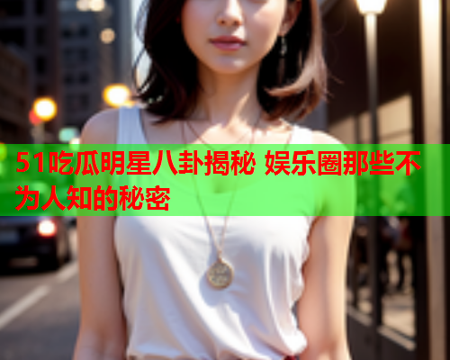 51吃瓜明星八卦揭秘 娱乐圈那些不为人知的秘密