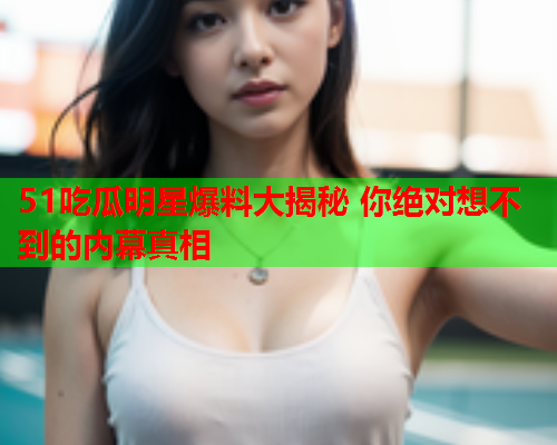 51吃瓜明星爆料大揭秘 你绝对想不到的内幕真相