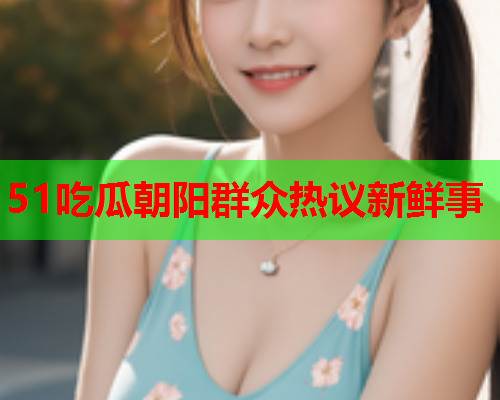 51吃瓜朝阳群众热议新鲜事