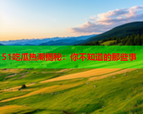 51吃瓜热潮揭秘：你不知道的那些事