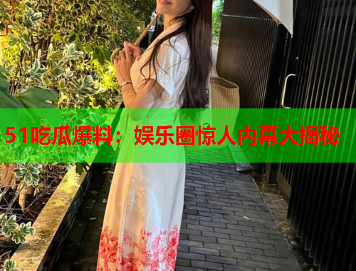 51吃瓜爆料：娱乐圈惊人内幕大揭秘