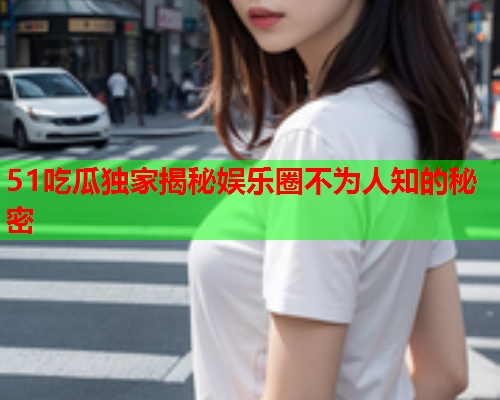 51吃瓜独家揭秘娱乐圈不为人知的秘密