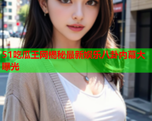 51吃瓜王网揭秘最新娱乐八卦内幕大曝光