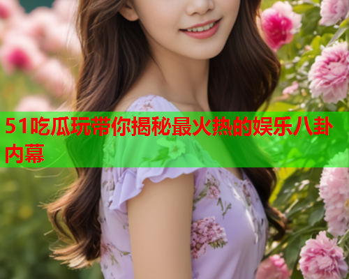 51吃瓜玩带你揭秘最火热的娱乐八卦内幕