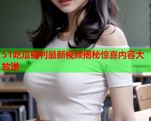 51吃瓜福利最新视频揭秘惊喜内容大放送