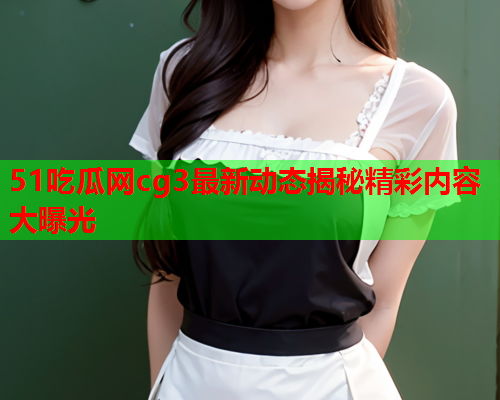 51吃瓜网cg3最新动态揭秘精彩内容大曝光