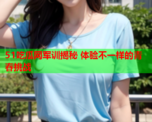 51吃瓜网军训揭秘 体验不一样的青春挑战